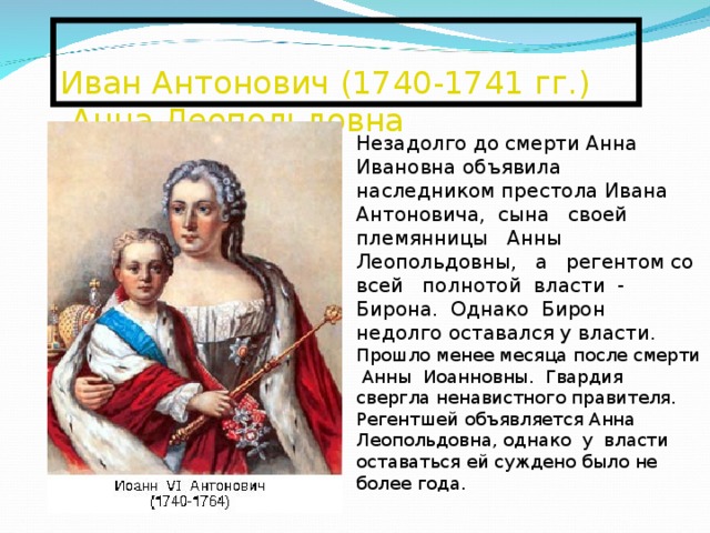  Иван Антонович (1740-1741 гг.) -Анна Леопольдовна   Незадолго до смерти Анна Ивановна объявила наследником престола Ивана Антоновича, сына своей племянницы Анны Леопольдовны, а регентом со всей полнотой власти - Бирона. Однако Бирон недолго оставался у власти. Прошло менее месяца после смерти Анны Иоанновны. Гвардия свергла ненавистного правителя. Регентшей объявляется Анна Леопольдовна, однако у власти оставаться ей суждено было не более года. 