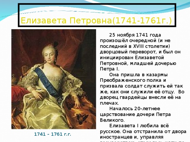  Елизавета Петровна(1741-1761г.)   25 ноября 1741 года произошёл очередной (и не последний в XVIII столетии) дворцовый переворот, и был он инициирован Елизаветой Петровной, младшей дочерью Петра I. Она пришла в казармы Преображенского полка и призвала солдат служить ей так же, как они служили её отцу. Во дворец гвардейцы внесли её на плечах. Началось 20-летнее царствование дочери Петра Великого. Елизавета I любила всё русское. Она отстранила от двора иностранцев и, управляя государством, старалась идти по стопам отца. По мнению С. М. Соловьёва при Елизавете «Россия пришла в себя». 1741 – 1761 г.г. 