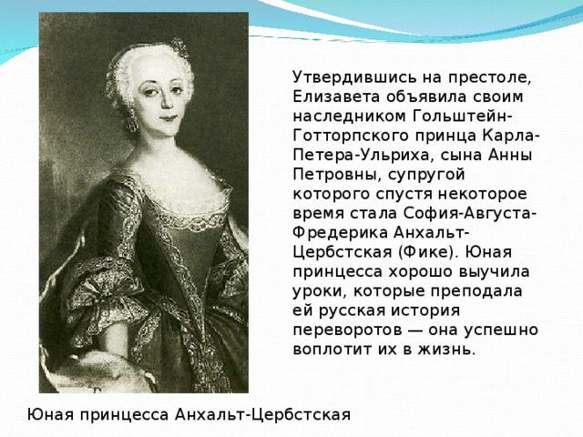 Утвердившись на престоле, Елизавета объявила своим наследником Гольштейн-Готторпского принца Карла-Петера-Ульриха, сына Анны Петровны, супругой которого спустя некоторое время стала София-Августа-Фредерика Анхальт-Цербстская (Фике). Юная принцесса хорошо выучила уроки, которые преподала ей русская история переворотов — она успешно воплотит их в жизнь. Юная принцесса Анхальт-Цербстская  