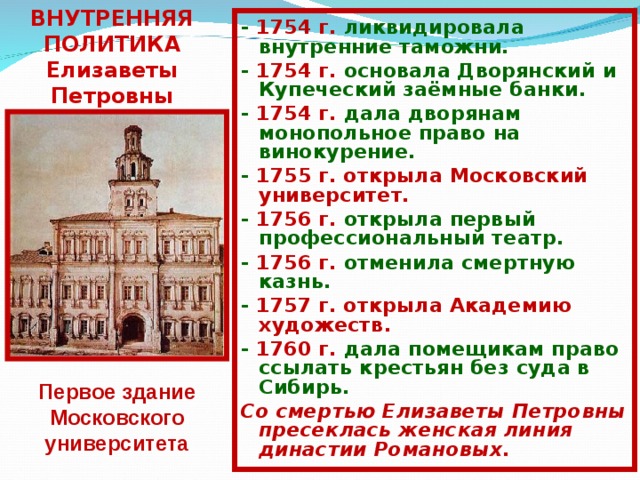 ВНУТРЕННЯЯ ПОЛИТИКА  Елизаветы Петровны - 1754 г. ликвидировала внутренние таможни. - 1754 г. основала Дворянский и Купеческий заёмные банки. - 1754 г. дала дворянам монопольное право на винокурение. - 1755 г. открыла Московский университет. - 1756 г. открыла первый профессиональный театр. - 1756 г. отменила смертную казнь. - 1757 г. открыла Академию художеств. - 1760 г. дала помещикам право ссылать крестьян без суда в Сибирь. Со смертью Елизаветы Петровны пресеклась женская линия династии Романовых. Первое здание Московского университета 