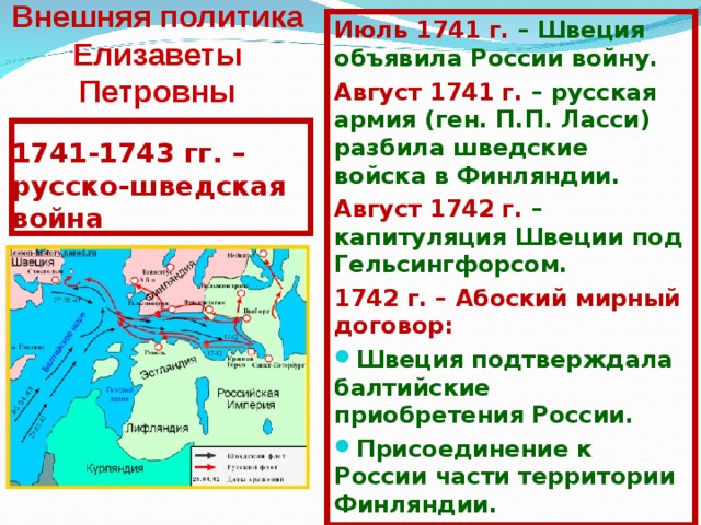 Внешняя политика Елизаветы Петровны И юль 1741 г. – Швеция объявила России войну. А вгуст 1741 г. – русская армия (ген. П.П. Ласси) разбила шведские войска в Финляндии. А вгуст 1742 г. – капитуляция Швеции под Гельсингфорсом. 1742 г. – Абоский мирный договор: Швеция подтверждала балтийские приобретения России. П рисоединение к России части территории Финляндии. 1741-1743 гг. – русско-шведская война 