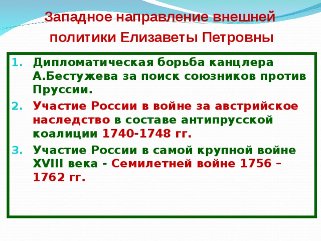 Западное направление внешней  политики Елизаветы Петровны Дипломатическая борьба канцлера А.Бестужева за поиск союзников против Пруссии. Участие России в войне за австрийское наследство в составе антипрусской коалиции 1740-1748 гг. Участие России в самой крупной войне XVIII века - Семилетней войне 1756 – 1762 гг. 