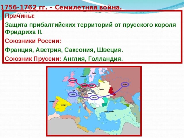 1756-1762 гг. – Семилетняя война. Причины: Защита прибалтийских территорий от прусского короля Фридриха II. Союзники России: Франция, Австрия, Саксония, Швеция. Союзник Пруссии: Англия, Голландия. 