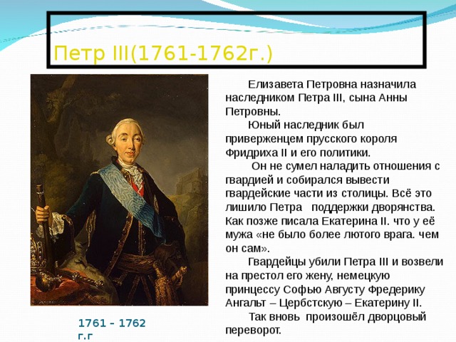  Петр III (1761-1762г.)   Елизавета Петровна назначила наследником Петра III , сына Анны Петровны. Юный наследник был приверженцем прусского короля Фридриха II и его политики.  Он не сумел наладить отношения с гвардией и собирался вывести гвардейские части из столицы. Всё это лишило Петра поддержки дворянства. Как позже писала Екатерина II . что у её мужа «не было более лютого врага. чем он сам». Гвардейцы убили Петра III и возвели на престол его жену, немецкую принцессу Софью Августу Фредерику Ангальт – Цербстскую – Екатерину II . Так вновь произошёл дворцовый переворот. 1761 – 1762 г.г 