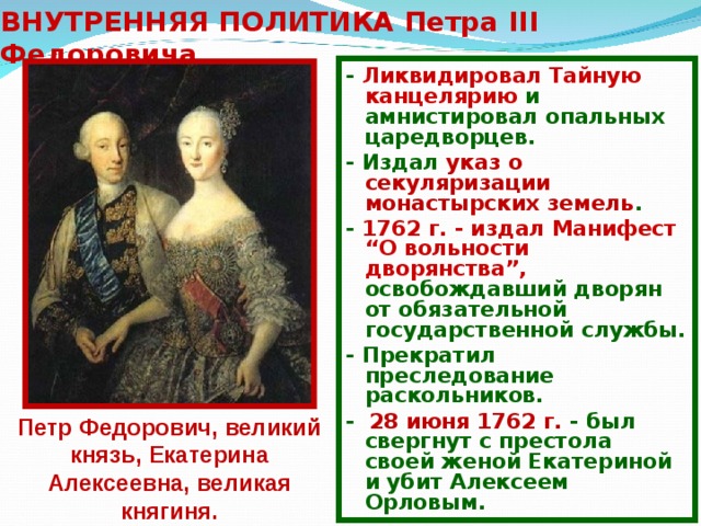 ВНУТРЕННЯЯ ПОЛИТИКА Петра III Федоровича - Ликвидировал Тайную канцелярию и амнистировал опальных царедворцев. - Издал указ о секуляризации монастырских земель . - 1762 г. - издал Манифест “О вольности дворянства”, освобождавший дворян от обязательной государственной службы. - Прекратил преследование раскольников. - 28 июня 1762 г. - был свергнут с престола своей женой Екатериной и убит Алексеем Орловым. Петр Федорович, великий князь, Екатерина Алексеевна, великая княгиня. 