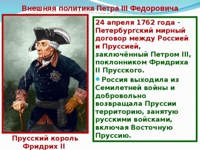 Внешняя политика Петра III Федоровича 24 апреля 1762 года - Петербургский мирный договор между Россией и Пруссией , заключённый Петр ом III, поклонник ом Фридриха II Прусского. Россия выходила из Семилетней войны и добровольно возвращала Пруссии территорию, занятую русскими войсками, включая Восточную Пруссию.  Прусский король Фридрих II 