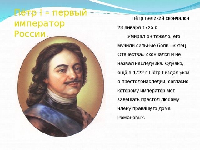 Пётр I – первый император России.  Пётр Великий скончался 28 января 1725 г. Умирал он тяжело, его мучили сильные боли. «Отец Отечества» скончался и не назвал наследника. Однако, ещё в 1722 г. Пётр I издал указ о престолонаследии, согласно которому император мог завещать престол любому члену правящего дома Романовых. 