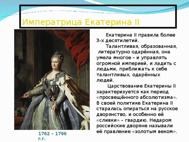  Императрица Екатерина II   Екатерина II правила более 3-х десятилетий. Талантливая, образованная, литературно одарённая, она умела многое – и управлять огромной империей, и ладить с людьми, приближать к себе талантливых, одарённых людей.  Царствование Екатерины II характеризуется как период «просвещённого абсолютизма». В своей политике Екатерина II старалась опираться на русское дворянство, и особенно её «сливки» – гвардию. Недаром российские дворяне называли её правление «золотым веком». 1762 – 1796 г.г. 