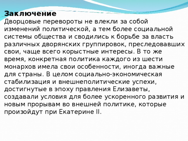 Заключение Дворцовые перевороты не влекли за собой изменений политической, а тем более социальной системы общества и сводились к борьбе за власть различных дворянских группировок, преследовавших свои, чаще всего корыстные интересы. В то же время, конкретная политика каждого из шести монархов имела свои особенности, иногда важные для страны. В целом социально-экономическая стабилизация и внешнеполитические успехи, достигнутые в эпоху правления Елизаветы, создавали условия для более ускоренного развития и новым прорывам во внешней политике, которые произойдут при Екатерине II. 