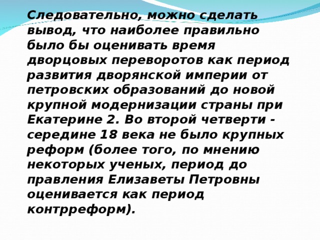 Следовательно, можно сделать вывод, что наиболее правильно было бы оценивать время дворцовых переворотов как период развития дворянской империи от петровских образований до новой крупной модернизации страны при Екатерине 2. Во второй четверти - середине 18 века не было крупных реформ (более того, по мнению некоторых ученых, период до правления Елизаветы Петровны оценивается как период контрреформ). 