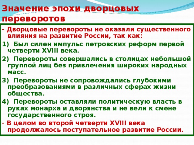 Значение эпохи дворцовых переворотов - Дворцовые перевороты не оказали существенного влияния на развитие России, так как: 1) Был силен импульс петровских реформ первой четверти XVIII века. 2) Перевороты совершались в столицах небольшой группой лиц без привлечения широких народных масс. 3) Перевороты не сопровождались глубокими преобразованиями в различных сферах жизни общества. 4) Перевороты оставляли политическую власть в руках монарха и дворянства и не вели к смене государственного строя. - В целом во второй четверти XVIII века продолжалось поступательное развитие России. 