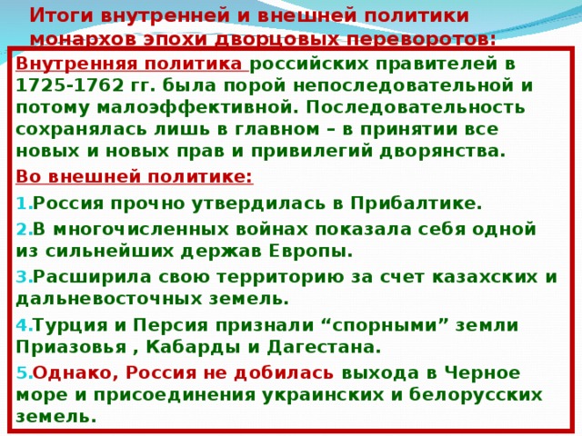 Итоги внутренней и внешней политики монархов эпохи дворцовых переворотов: Внутренняя политика российских правителей в 1725-1762 гг. была порой непоследовательной и потому малоэффективной. Последовательность сохранялась лишь в главном – в принятии все новых и новых прав и привилегий дворянства. Во внешней политике: Россия прочно утвердилась в Прибалтике. В многочисленных войнах показала себя одной из сильнейших держав Европы. Расширила свою территорию за счет казахских и дальневосточных земель. Турция и Персия признали “спорными” земли Приазовья , Кабарды и Дагестана. Однако, Россия не добилась выхода в Черное море и присоединения украинских и белорусских земель.   