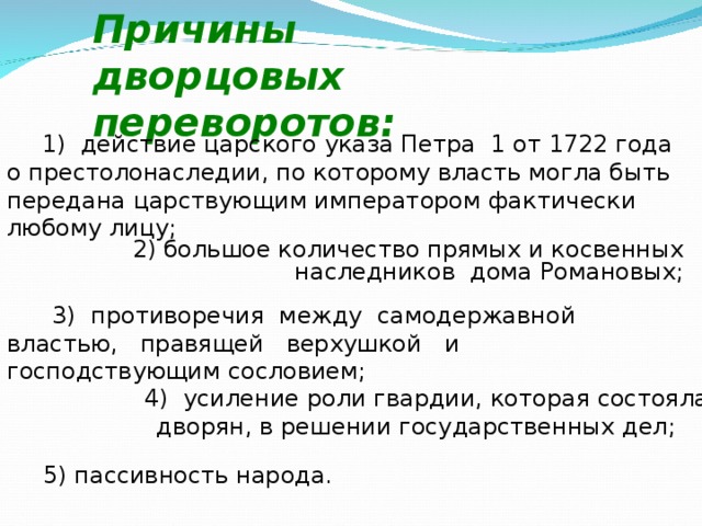 Причины дворцовых переворотов: 1) действие царского указа Петра 1 от 1722 года о престолонаследии, по которому власть могла быть передана царствующим императором фактически любому лицу;  2) большое количество прямых и косвенных наследников дома Романовых;  3) противоречия между самодержавной властью, правящей верхушкой и господствующим сословием; 4) усиление роли гвардии, которая состояла из дворян, в решении государственных дел; 5) пассивность народа. 