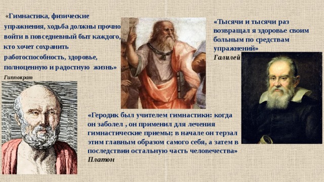  « Гимнастика, физические упражнения, ходьба должны прочно войти в повседневный быт каждого, кто хочет сохранить работоспособность, здоровье, полноценную и радостную жизнь» Гиппократ «Тысячи и тысячи раз возвращал я здоровье своим больным по средствам упражнений» Галилей «Геродик был учителем гимнастики: когда он заболел , он применил для лечения гимнастические приемы; в начале он терзал этим главным образом самого себя, а затем в последствии остальную часть человечества» Платон  