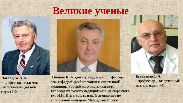 Великие ученые Епифанов В.А. -  профессор , Заслуженный деятель науки РФ.   Поляев Б. А. - доктор мед. наук, профессор, зав. кафедрой реабилитации и спортивной медицины Российского национального исследовательского медицинского университета им. Н.И. Пирогова, главный специалист по спортивной медицине Минздрава России Чоговадзе А.В. -  профессор, академик , Заслуженный деятель науки РФ. 