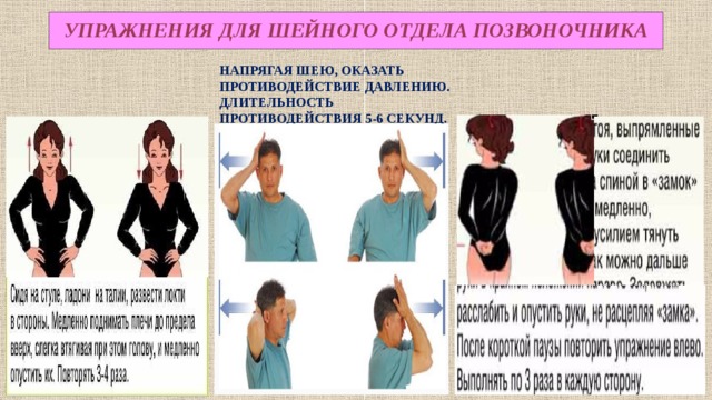  УПРАЖНЕНИЯ ДЛЯ ШЕЙНОГО ОТДЕЛА ПОЗВОНОЧНИКА   НАПРЯГАЯ ШЕЮ, ОКАЗАТЬ ПРОТИВОДЕЙСТВИЕ ДАВЛЕНИЮ. ДЛИТЕЛЬНОСТЬ ПРОТИВОДЕЙСТВИЯ 5-6 СЕКУНД. ВЫПОЛНЯТЬ 5-6 РАЗ. 