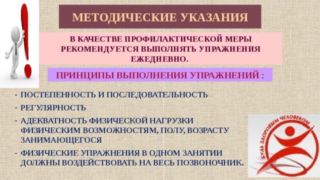 МЕТОДИЧЕСКИЕ УКАЗАНИЯ В КАЧЕСТВЕ ПРОФИЛАКТИЧЕСКОЙ МЕРЫ РЕКОМЕНДУЕТСЯ ВЫПОЛНЯТЬ УПРАЖНЕНИЯ ЕЖЕДНЕВНО. ПРИНЦИПЫ ВЫПОЛНЕНИЯ УПРАЖНЕНИЙ : ПОСТЕПЕННОСТЬ И ПОСЛЕДОВАТЕЛЬНОСТЬ РЕГУЛЯРНОСТЬ АДЕКВАТНОСТЬ ФИЗИЧЕСКОЙ НАГРУЗКИ ФИЗИЧЕСКИМ ВОЗМОЖНОСТЯМ, ПОЛУ, ВОЗРАСТУ ЗАНИМАЮЩЕГОСЯ ФИЗИЧЕСКИЕ УПРАЖНЕНИЯ В ОДНОМ ЗАНЯТИИ ДОЛЖНЫ ВОЗДЕЙСТВОВАТЬ НА ВЕСЬ ПОЗВОНОЧНИК. 