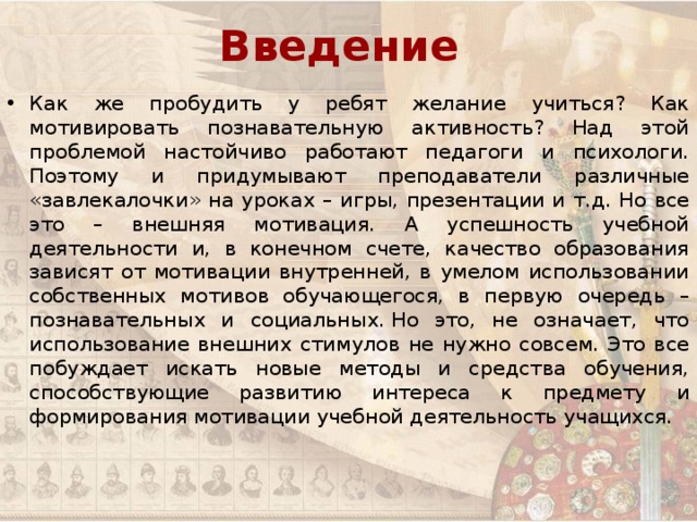 Введение Как же пробудить у ребят желание учиться? Как мотивировать познавательную активность? Над этой проблемой настойчиво работают педагоги и психологи. Поэтому и придумывают преподаватели различные «завлекалочки» на уроках – игры, презентации и т.д. Но все это – внешняя мотивация. А успешность учебной деятельности и, в конечном счете, качество образования зависят от мотивации внутренней, в умелом использовании собственных мотивов обучающегося, в первую очередь –познавательных и социальных. Но это, не означает, что использование внешних стимулов не нужно совсем. Это все побуждает искать новые методы и средства обучения, способствующие развитию интереса к предмету и формирования мотивации учебной деятельность учащихся. 