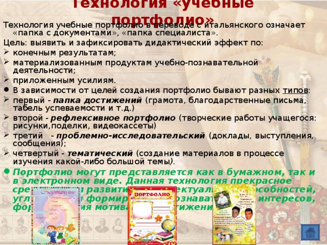 Технология «учебные портфолио» Технология учебные портфолио в переводе с итальянского означает «папка с документами», «папка специалиста». Цель: выявить и зафиксировать дидактический эффект по: конечным результатам; материализованным продуктам учебно-познавательной деятельности; приложенным усилиям. В зависимости от целей создания портфолио бывают разных типов : первый - папка достижений (грамота, благодарственные письма, табель успеваемости и т.д.) второй - рефлексивное портфолио (творческие работы учащегося: рисунки,поделки, видеокассеты) третий - проблемно-исследовательский (доклады, выступления, сообщения); четвертый - тематический  (создание материалов в процессе изучения какой-либо большой темы ). Портфолио могут представляется как в бумажном, так и в электронном виде. Данная технология прекрасное средство для развития интеллектуальных способностей, углубления и формирования познавательных интересов, формирования мотивации достижения. 