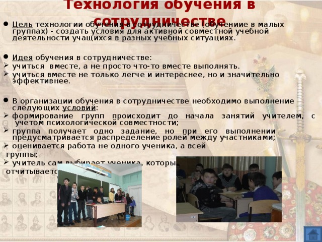 Технология обучения в сотрудничестве Цель технологии обучения в сотрудничестве (обучениие в малых группах) - создать условия для активной совместной учебной деятельности учащихся в разных учебных ситуациях.  Идея обучения в сотрудничестве: учиться вместе, а не просто что-то вместе выполнять. учиться вместе не только легче и интереснее, но и значительно эффективнее. В организации обучения в сотрудничестве необходимо выполнение следующих условий : формирование групп происходит до начала занятий учителем, с учетом психологической совместности; группа получает одно задание, но при его выполнении предусматривается распределение ролей между участниками; оценивается работа не одного ученика, а всей  группы; учитель сам выбирает ученика, который  отчитывается за задание. 