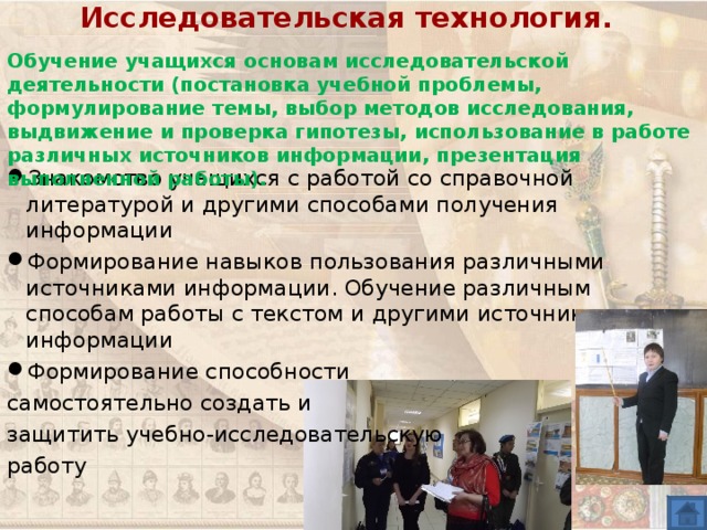 Исследовательская технология.   Обучение учащихся основам исследовательской деятельности (постановка учебной проблемы, формулирование темы, выбор методов исследования, выдвижение и проверка гипотезы, использование в работе различных источников информации, презентация выполненной работы). Знакомство учащихся с работой со справочной литературой и другими способами получения информации Формирование навыков пользования различными источниками информации. Обучение различным способам работы с текстом и другими источниками информации Формирование способности самостоятельно создать и защитить учебно-исследовательскую работу 