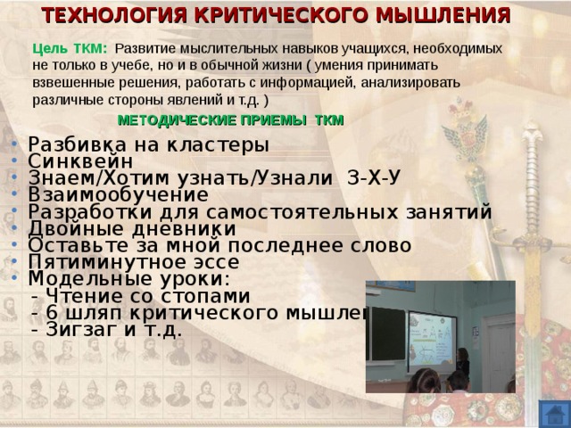 ТЕХНОЛОГИЯ КРИТИЧЕСКОГО МЫШЛЕНИЯ Цель ТКМ: Развитие мыслительных навыков учащихся, необходимых не только в учебе, но и в обычной жизни ( умения принимать взвешенные решения, работать с информацией, анализировать различные стороны явлений и т.д. ) МЕТОДИЧЕСКИЕ ПРИЕМЫ ТКМ Разбивка на кластеры Синквейн Знаем/Хотим узнать/Узнали З-Х-У Взаимообучение Разработки для самостоятельных занятий Двойные дневники Оставьте за мной последнее слово Пятиминутное эссе Модельные уроки:  - Чтение со стопами  - 6 шляп критического мышления  - Зигзаг и т.д. 