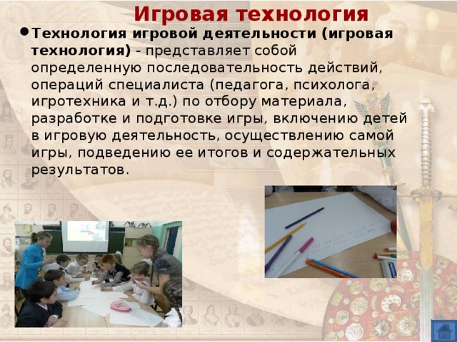 Игровая технология Технология игровой деятельности (игровая технология) - представляет собой определенную последовательность действий, операций специалиста (педагога, психолога, игротехника и т.д.) по отбору материала, разработке и подготовке игры, включению детей в игровую деятельность, осуществлению самой игры, подведению ее итогов и содержательных результатов.  
