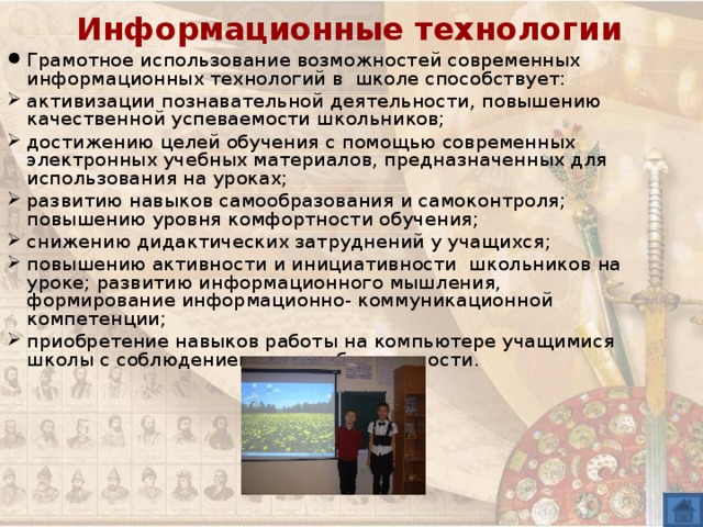 Информационные технологии Грамотное использование возможностей современных информационных технологий в школе способствует: активизации познавательной деятельности, повышению качественной успеваемости школьников; достижению целей обучения с помощью современных электронных учебных материалов, предназначенных для использования на уроках; развитию навыков самообразования и самоконтроля; повышению уровня комфортности обучения; снижению дидактических затруднений у учащихся; повышению активности и инициативности школьников на уроке; развитию информационного мышления, формирование информационно- коммуникационной компетенции; приобретение навыков работы на компьютере учащимися школы с соблюдением правил безопасности. 