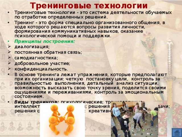 Тренинговые технологии Тренинговые технологии - это система деятельности обучаемых по отработке определенных решений. Тренинг - это форма специально организованного общения, в ходе которого решаются вопросы развития личности, формирования коммуникативных навыков, оказание психологической помощи и поддержки. Принципы построения: диалогизация; постоянная обратная связь; самодиагностика; добровольное участие; конфиденциальность. В основе тренинга лежат упражнения, которые предполагают при их организации: четкую постановку цели, контроль за правильностью выполнения, детальный анализ ситуации, возможность высказать свою точку зрения, поделится своими ощущениями и переживаниями, контроль за эмоциональным состоянием. Виды тренингов: психологические; тренировочные; интеллектуального развития; решения управленческой задачи; решения ситуации; общения; креативности и др. 