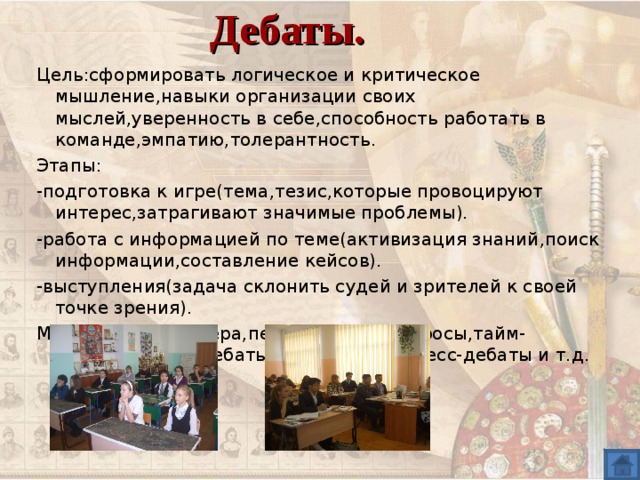 Дебаты. Цель : сформировать логическое и критическое мышление , навыки организации своих мыслей , уверенность в себе , способность работать в команде , эмпатию , толерантность. Этапы : - подготовка к игре(тема , тезис , которые провоцируют интерес , затрагивают значимые проблемы). -работа с информацией по теме(активизация знаний , поиск информации , составление кейсов). -выступления(задача склонить судей и зрителей к своей точке зрения). Методы : речь спикера , перекрестные вопросы , тайм-аут , свободные дебаты , симпозиум , эспресс-дебаты и т.д. 