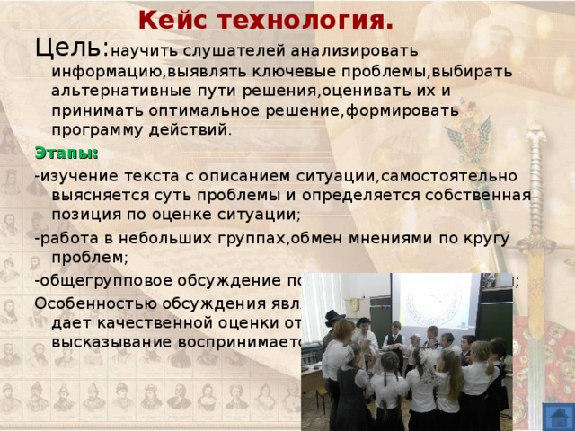Кейс технология. Цель : научить слушателей анализировать информацию , выявлять ключевые проблемы , выбирать альтернативные пути решения , оценивать их и принимать оптимальное решение , формировать программу действий. Этапы :  -изучение текста с описанием ситуации , самостоятельно выясняется суть проблемы и определяется собственная позиция по оценке ситуации ; -работа в небольших группах , обмен мнениями по кругу проблем ; -общегрупповое обсуждение под руководством учителя ; Особенностью обсуждения является то , что учитель не дает качественной оценки ответов. Любое высказывание воспринимается как допустимое. 