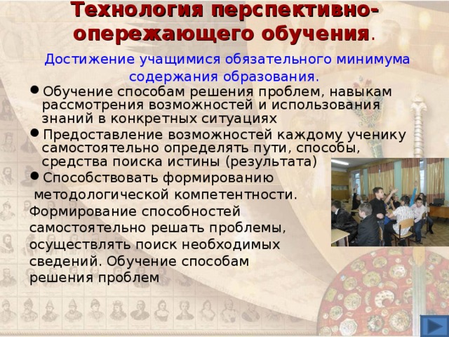 Технология перспективно-опережающего обучения .   Достижение учащимися обязательного минимума содержания образования. Обучение способам решения проблем, навыкам рассмотрения возможностей и использования знаний в конкретных ситуациях Предоставление возможностей каждому ученику  самостоятельно определять пути, способы, средства поиска истины (результата) Способствовать формированию  методологической компетентности. Формирование способностей самостоятельно решать проблемы, осуществлять поиск необходимых сведений. Обучение способам решения проблем 