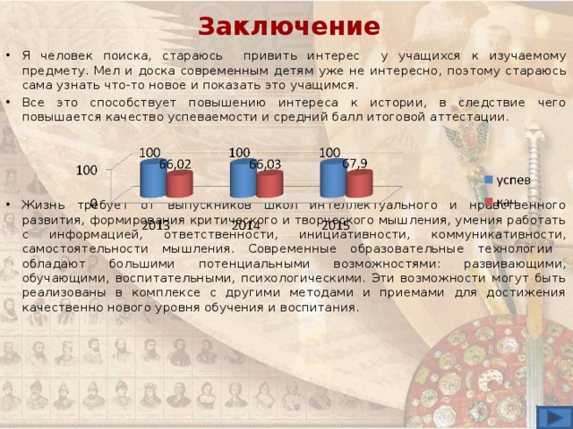 Заключение Я человек поиска, стараюсь привить интерес у учащихся к изучаемому предмету. Мел и доска современным детям уже не интересно, поэтому стараюсь сама узнать что-то новое и показать это учащимся. Все это способствует повышению интереса к истории, в следствие чего повышается качество успеваемости и средний балл итоговой аттестации.     Жизнь требует от выпускников школ интеллектуального и нравственного развития, формирования критического и творческого мышления, умения работать с информацией, ответственности, инициативности, коммуникативности, самостоятельности мышления. Современные образовательные технологии обладают большими потенциальными возможностями: развивающими, обучающими, воспитательными, психологическими. Эти возможности могут быть реализованы в комплексе с другими методами и приемами для достижения качественно нового уровня обучения и воспитания.  