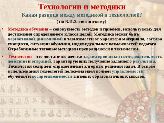 Технологии и методики Какая разница между методикой и технологией? ( по В.И.Загвязинскому) Методика обучения – совокупность методов и приемов, используемых для достижения определенного класса целей. Методика может быть вариативной, динамичной в зависимости от характера материала, состава учащихся, ситуации обучения, индивидуальных возможностей педагога. Отработанные типовые методики превращаются в технологии. Технология – это достаточно жестко зафиксированная последовательность действий и операций , гарантирующих получение заданного результата . Технология содержит определенный алгоритм решения задач. В основе использования технологий положена идея полной управляемости обучения и воспроизводимости типовых образовательных циклов.  