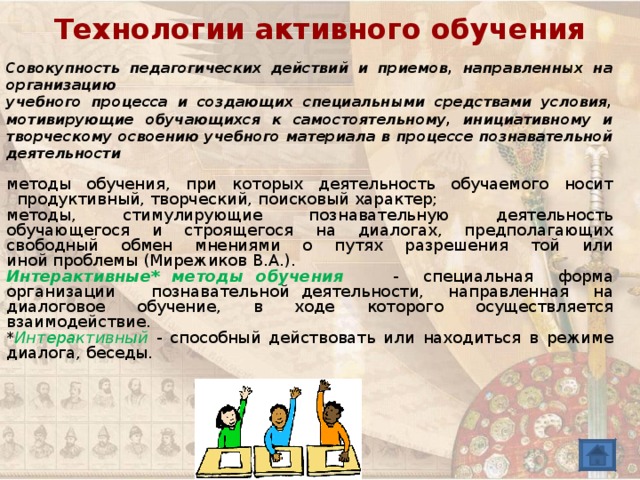 Технологии активного обучения Совокупность педагогических действий и приемов, направленных на организацию учебного процесса и создающих специальными средствами условия, мотивирующие обучающихся к самостоятельному, инициативному и творческому освоению учебного материала в процессе познавательной деятельности методы обучения, при которых деятельность обучаемого носит продуктивный, творческий, поисковый характер; методы, стимулирующие познавательную деятельность обучающегося и строящегося на диалогах, предполагающих свободный обмен мнениями о путях разрешения той или  иной проблемы (Мирежиков В.А.). Интерактивные* методы обучения  - специальная форма организации познавательной деятельности, направленная на диалоговое обучение, в ходе которого осуществляется взаимодействие. * Интерактивный  - способный действовать или находиться в режиме диалога, беседы. 
