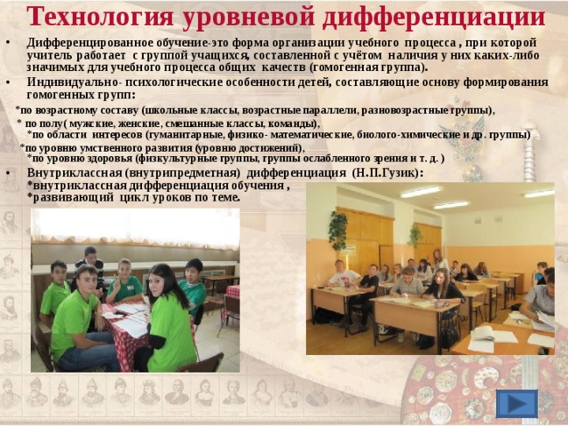 Технология уровневой дифференциации   Дифференцированное обучение-это форма организации учебного процесса , при которой учитель работает с группой учащихся, составленной с учётом наличия у них каких-либо значимых для учебного процесса общих качеств (гомогенная группа). Индивидуально- психологические особенности детей, составляющие основу формирования гомогенных групп :  *по возрастному составу (школьные классы, возрастные параллели, разновозрастные группы),  * по полу( мужские, женские, смешанные классы, команды),  *по области интересов (гуманитарные, физико- математические, биолого-химические и др. группы)  *по уровню умственного развития (уровню достижений),  *по уровню здоровья (физкультурные группы, группы ослабленного зрения и т. д. ) Внутриклассная (внутрипредметная) дифференциация (Н.П.Гузик) :  *внутриклассная дифференциация обучения ,  *развивающий цикл уроков по теме. 