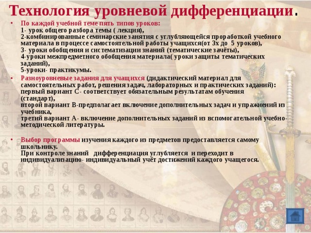 Технология уровневой дифференциации .   По каждой учебной теме пять типов уроков :  1- урок общего разбора темы ( лекция),  2-комбинированные семинарские занятия с углубляющейся проработкой учебного материала в процессе самостоятельной работы учащихся(от 3х до 5 уроков),  3- уроки обобщения и систематизации знаний (тематические зачёты),  4-уроки межпредметного обобщения материала( уроки защиты тематических заданий),  5-уроки- практикумы. Разноуровневые задания для учащихся ( дидактический материал для самостоятельных работ, решения задач, лабораторных и практических заданий) :  первый вариант С- соответствует обязательным результатам обучения  (стандарт),  второй вариант В-предполагает включение дополнительных задач и упражнений из учебника,  третий вариант А- включение дополнительных заданий из вспомогательной учебно-методической литературы.   Выбор программы изучения каждого из предметов предоставляется самому школьнику.  При контроле знаний дифференциация углубляется и переходит в индивидуализацию- индивидуальный учёт достижений каждого учащегося.  