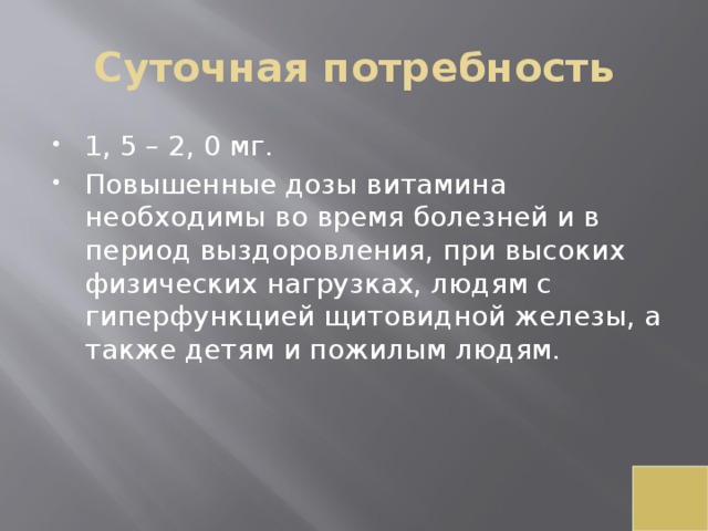 Суточная потребность 1, 5 – 2, 0 мг. Повышенные дозы витамина необходимы во время болезней и в период выздоровления, при высоких физических нагрузках, людям с гиперфункцией щитовидной железы, а также детям и пожилым людям. 