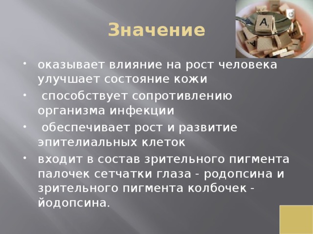 Значение оказывает влияние на рост человека улучшает состояние кожи  способствует сопротивлению организма инфекции  обеспечивает рост и развитие эпителиальных клеток входит в состав зрительного пигмента палочек сетчатки глаза - родопсина и зрительного пигмента колбочек - йодопсина. 