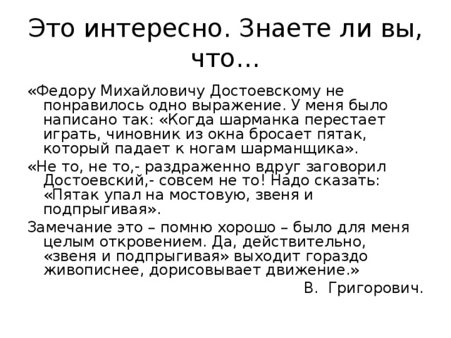 Это интересно. Знаете ли вы, что… «Федору Михайловичу Достоевскому не понравилось одно выражение. У меня было написано так: «Когда шарманка перестает играть, чиновник из окна бросает пятак, который падает к ногам шарманщика». «Не то, не то,- раздраженно вдруг заговорил Достоевский,- совсем не то! Надо сказать: «Пятак упал на мостовую, звеня и подпрыгивая». Замечание это – помню хорошо – было для меня целым откровением. Да, действительно, «звеня и подпрыгивая» выходит гораздо живописнее, дорисовывает движение.» В. Григорович. 