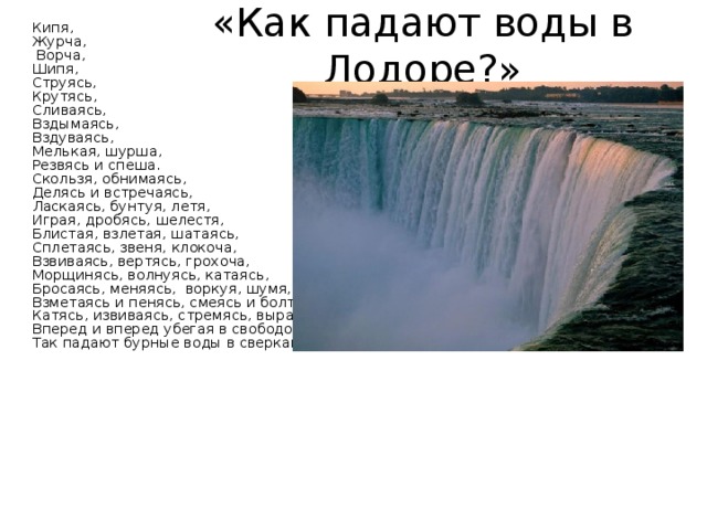 «Как падают воды в Лодоре?» Кипя, Журча,  Ворча, Шипя, Струясь, Крутясь, Сливаясь, Вздымаясь, Вздуваясь, Мелькая, шурша, Резвясь и спеша. Скользя, обнимаясь, Делясь и встречаясь, Ласкаясь, бунтуя, летя, Играя, дробясь, шелестя, Блистая, взлетая, шатаясь, Сплетаясь, звеня, клокоча, Взвиваясь, вертясь, грохоча, Морщинясь, волнуясь, катаясь, Бросаясь, меняясь, воркуя, шумя, Взметаясь и пенясь, смеясь и болтая, Катясь, извиваясь, стремясь, вырастая, Вперед и вперед убегая в свободолюбивом задоре,- Так падают бурные воды в сверкающем, быстром Лодоре! 