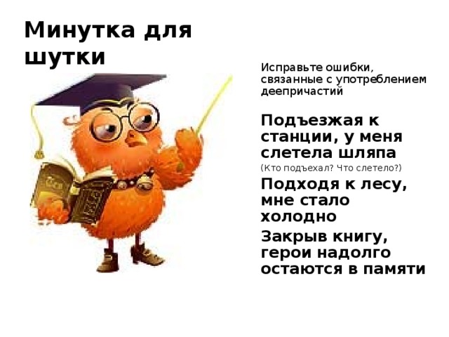 Минутка для шутки Исправьте ошибки, связанные с употреблением деепричастий Подъезжая к станции, у меня слетела шляпа (Кто подъехал? Что слетело?) Подходя к лесу, мне стало холодно Закрыв книгу, герои надолго остаются в памяти 