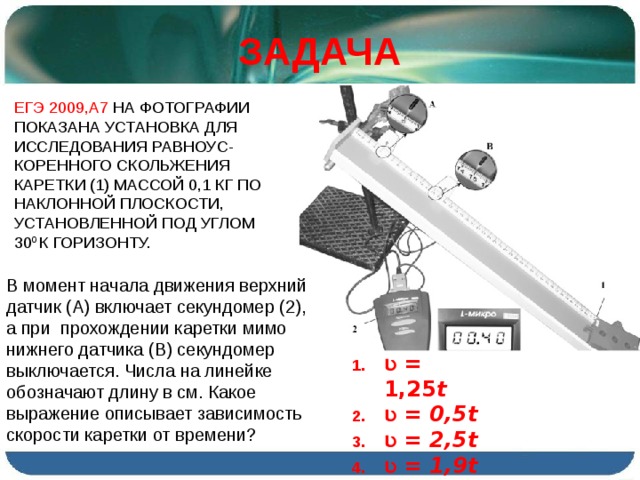 ЗАДАЧА ЕГЭ 2009,А7 НА ФОТОГРАФИИ ПОКАЗАНА УСТАНОВКА ДЛЯ ИССЛЕДОВАНИЯ РАВНОУС-КОРЕННОГО СКОЛЬЖЕНИЯ КАРЕТКИ (1) МАССОЙ 0,1 КГ ПО НАКЛОННОЙ ПЛОСКОСТИ, УСТАНОВЛЕННОЙ ПОД УГЛОМ 30 0 К ГОРИЗОНТУ. В момент начала движения верхний датчик (А) включает секундомер (2), а при прохождении каретки мимо нижнего датчика (В) секундомер выключается. Числа на линейке обозначают длину в см. Какое выражение описывает зависимость скорости каретки от времени ? Ʋ = 1,25 t Ʋ = 0,5 t Ʋ = 2,5 t Ʋ = 1,9 t 