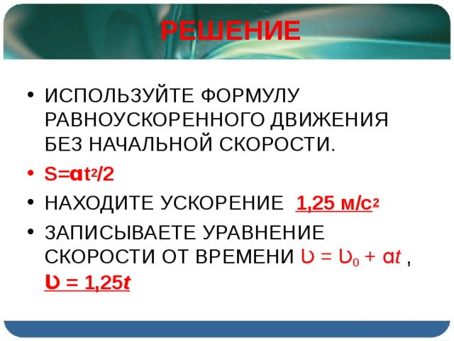РЕШЕНИЕ ИСПОЛЬЗУЙТЕ ФОРМУЛУ РАВНОУСКОРЕННОГО ДВИЖЕНИЯ БЕЗ НАЧАЛЬНОЙ СКОРОСТИ. S= ɑt 2 /2 НАХОДИТЕ УСКОРЕНИЕ 1,25 м/с 2 ЗАПИСЫВАЕТЕ УРАВНЕНИЕ СКОРОСТИ ОТ ВРЕМЕНИ Ʋ = Ʋ 0 +  ɑ t  , Ʋ = 1,25 t  