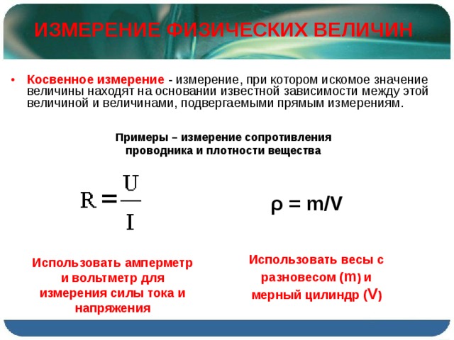 ИЗМЕРЕНИЕ ФИЗИЧЕСКИХ ВЕЛИЧИН Косвенное измерение  - измерение, при котором искомое значение величины находят на основании известной зависимости между этой величиной и величинами, подвергаемыми прямым измерениям. Примеры – измерение сопротивления проводника и плотности вещества ρ = m/V Использовать весы с разновесом ( m ) и мерный цилиндр ( V ) Использовать амперметр и вольтметр для измерения силы тока и напряжения 