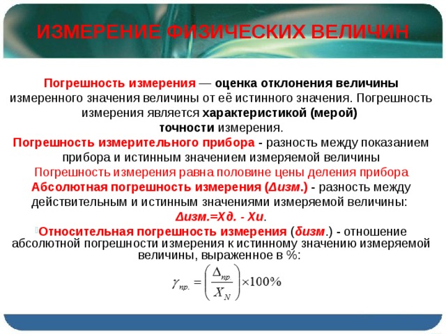 ИЗМЕРЕНИЕ ФИЗИЧЕСКИХ ВЕЛИЧИН Погрешность измерения  — оценка отклонения величины измеренного значения величины от её истинного значения. Погрешность измерения является характеристикой (мерой) точности измерения. Погрешность измерительного прибора  - разность между показанием прибора и истинным значением измеряемой величины Погрешность измерения равна половине цены деления прибора Абсолютная погрешность измерения ( Δизм .) - разность между действительным и истинным значениями измеряемой величины: Δизм.=Хд. - Хи . Относительная погрешность измерения ( δизм .) - отношение абсолютной погрешности измерения к истинному значению измеряемой величины, выраженное в %: 