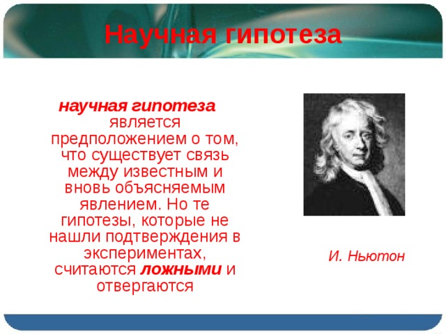 Научная гипотеза научная гипотеза является предположением о том, что существует связь между известным и вновь объясняемым явлением. Но те гипотезы, которые не нашли подтверждения в экспериментах, считаются ложными и отвергаются И. Ньютон 