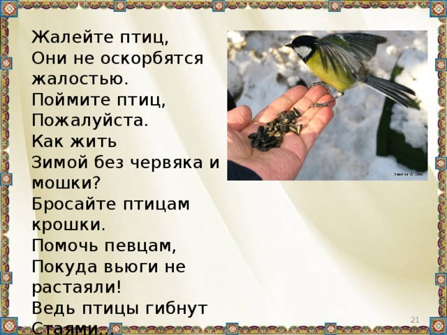 Жалейте птиц, Они не оскорбятся жалостью. Поймите птиц, Пожалуйста. Как жить Зимой без червяка и мошки? Бросайте птицам крошки. Помочь певцам, Покуда вьюги не растаяли! Ведь птицы гибнут Стаями…
