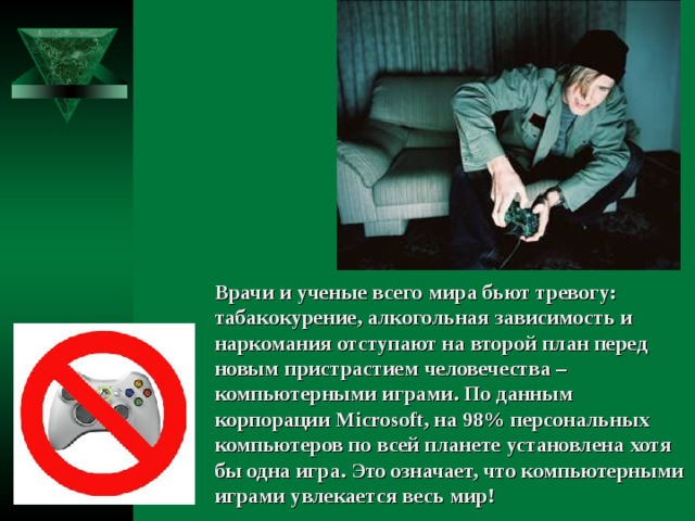 Врачи и ученые всего мира бьют тревогу: табакокурение, алкогольная зависимость и наркомания отступают на второй план перед новым пристрастием человечества – компьютерными играми. По данным корпорации Microsoft, на 98% персональных компьютеров по всей планете установлена хотя бы одна игра. Это означает, что компьютерными играми увлекается весь мир! 