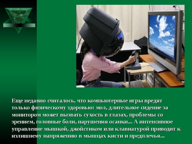 Еще недавно считалось, что компьютерные игры вредят только физическому здоровью: мол, длительное сидение за монитором может вызвать сухость в глазах, проблемы со зрением, головные боли, нарушения осанки... А интенсивное управление мышкой, джойстиком или клавиатурой приводит к излишнему напряжению в мышцах кисти и предплечья... 